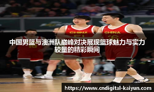 中国男篮与澳洲队巅峰对决展现篮球魅力与实力较量的精彩瞬间